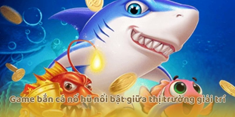 Game bắn cá nổ hũ nổi bật giữa thị trường giải trí