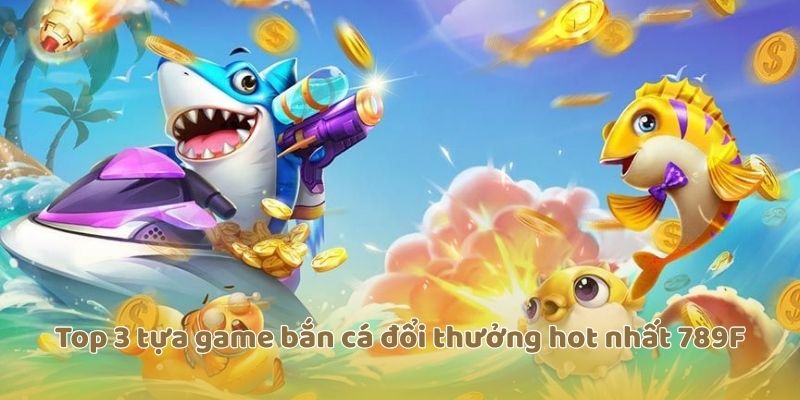 Top 3 tựa game bắn cá đổi thưởng hot nhất 789F